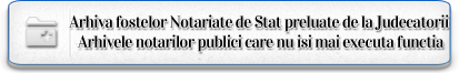 Arhiva fostelor Notariate de Stat preluate de la Judecatorii si Arhivele notarilor publici care nu isi mai executa functia.